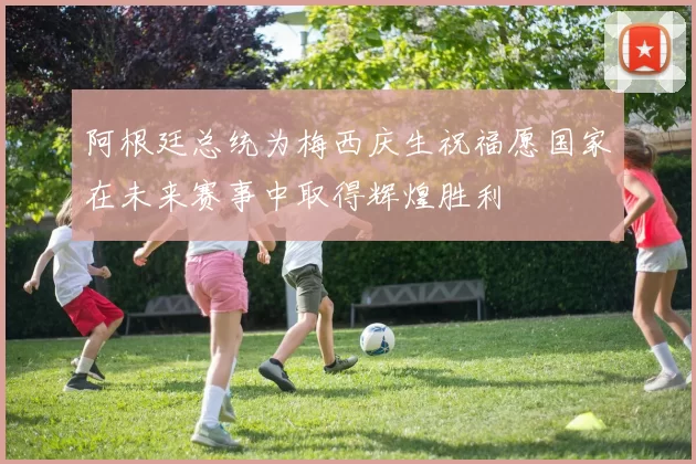 阿根廷总统为梅西庆生祝福愿国家在未来赛事中取得辉煌胜利