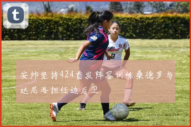 安帅坚持424首发阵容训练桑德罗与达尼洛担任边后卫