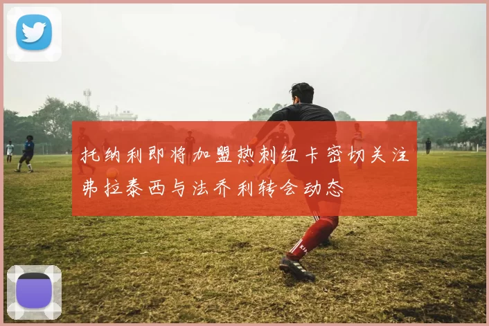 托纳利即将加盟热刺纽卡密切关注弗拉泰西与法乔利转会动态