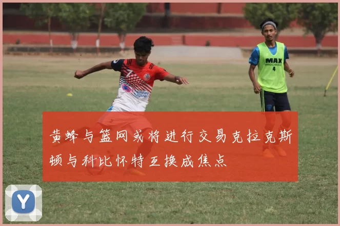 黄蜂与篮网或将进行交易克拉克斯顿与科比怀特互换成焦点