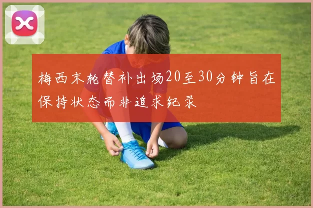 梅西末轮替补出场20至30分钟旨在保持状态而非追求纪录