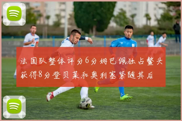 法国队整体评分6分姆巴佩独占鳌头获得8分登贝莱和奥利塞紧随其后