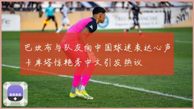 巴坎布与队友向中国球迷表达心声卡库塔惊艳秀中文引发热议