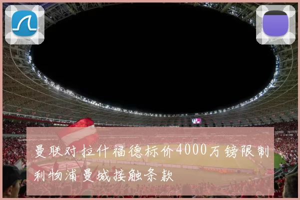 曼联对拉什福德标价4000万镑限制利物浦曼城接触条款