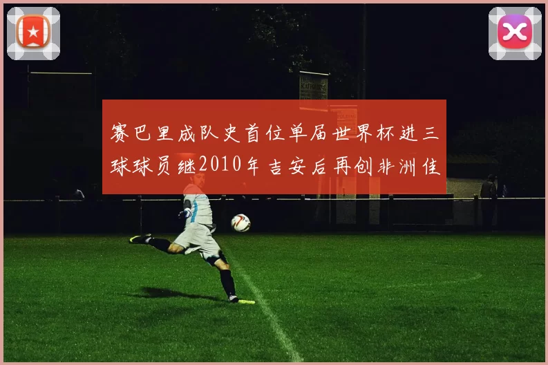 赛巴里成队史首位单届世界杯进三球球员继2010年吉安后再创非洲佳绩